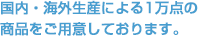 国内・海外生産による1万点の商品をご用意しております。